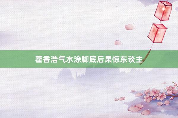 藿香浩气水涂脚底后果惊东谈主